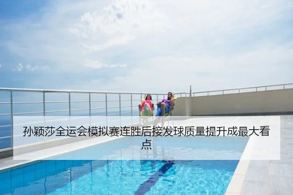 孙颖莎全运会模拟赛连胜后接发球质量提升成最大看点