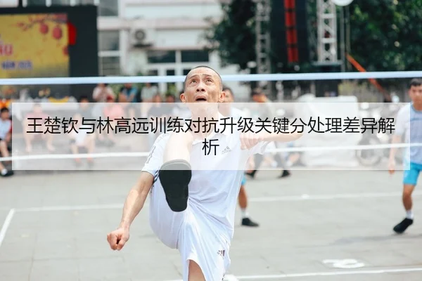 王楚钦与林高远训练对抗升级关键分处理差异解析