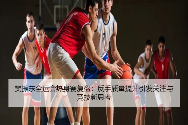 樊振东全运会热身赛复盘：反手质量提升引发关注与竞技新思考