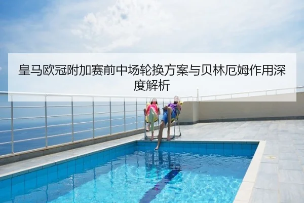 皇马欧冠附加赛前中场轮换方案与贝林厄姆作用深度解析