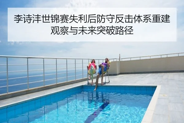 李诗沣世锦赛失利后防守反击体系重建观察与未来突破路径