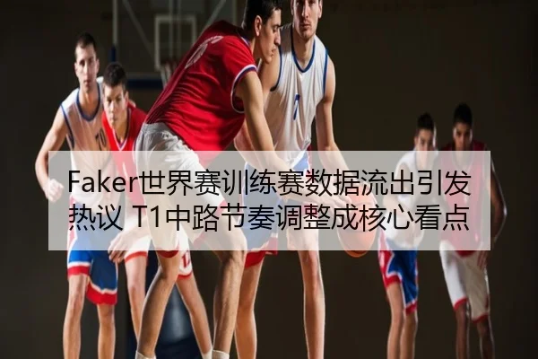 Faker世界赛训练赛数据流出引发热议 T1中路节奏调整成核心看点