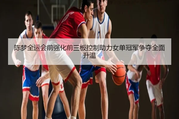 陈梦全运会前强化前三板控制助力女单冠军争夺全面升温