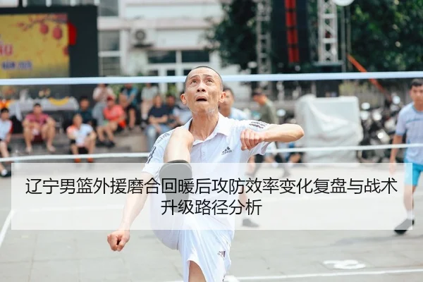 辽宁男篮外援磨合回暖后攻防效率变化复盘与战术升级路径分析