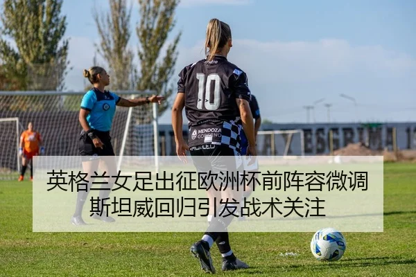 英格兰女足出征欧洲杯前阵容微调 斯坦威回归引发战术关注