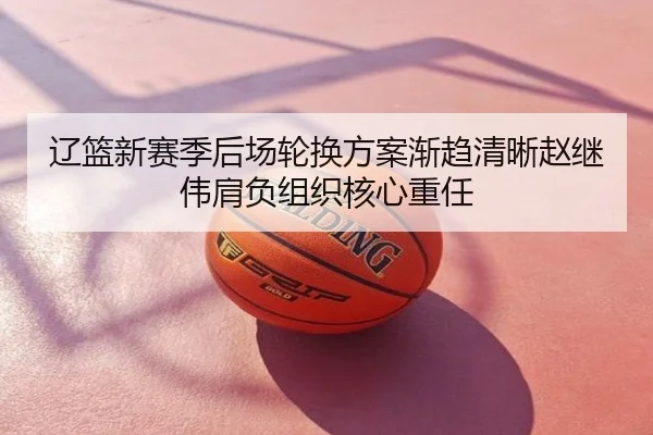 辽篮新赛季后场轮换方案渐趋清晰赵继伟肩负组织核心重任